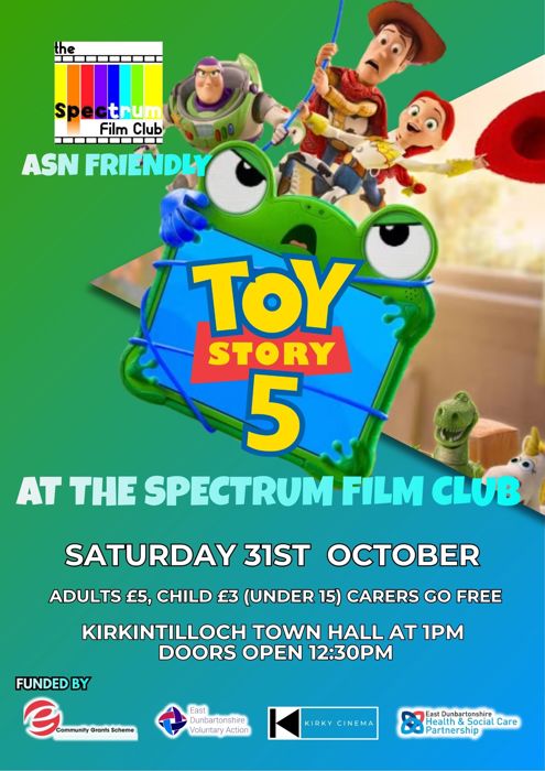 Toy Story 5 film poster that features all the characters and text that reads " the Spectrum Film Club TOY STORY 5 AT THE SPECTRUM FILM CLUB SATURDAY 31ST OCTOBER ADULTS £5, CHILD £3 (UNDER 15) CARERS GO FREE KIRKINTILLOCH TOWN HALL AT 1PM DOORS OPEN 12:30PM  FUNDED BY Community Grants Scheme East Dunbartonshire Voluntary Action KIRKY CINEMA East Dunbartonshire Health & Social Care Partnership"